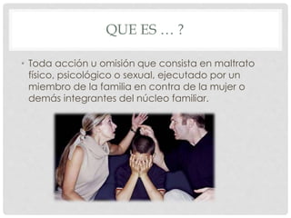 QUE ES … ?
• Toda acción u omisión que consista en maltrato
físico, psicológico o sexual, ejecutado por un
miembro de la familia en contra de la mujer o
demás integrantes del núcleo familiar.
 