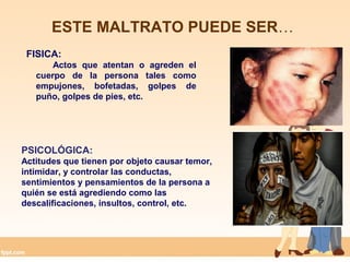 ESTE MALTRATO PUEDE SER…
FISICA:
Actos que atentan o agreden el
cuerpo de la persona tales como
empujones, bofetadas, golpes de
puño, golpes de pies, etc.
PSICOLÓGICA:
Actitudes que tienen por objeto causar temor,
intimidar, y controlar las conductas,
sentimientos y pensamientos de la persona a
quién se está agrediendo como las
descalificaciones, insultos, control, etc.
 
