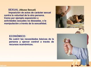 SEXUAL (Abuso Sexual)
Imposición de actos de carácter sexual
contra la voluntad de la otra persona.
Como por ejemplo exposición a
actividades sexuales no deseadas, o la
manipulación a través de la sexualidad.
ECONÓMICO:
No cubrir las necesidades básicas de la
persona y ejercer control a través de
recursos económicos.
 