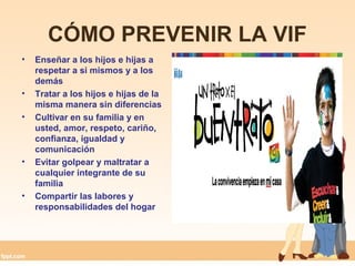 CÓMO PREVENIR LA VIF
• Enseñar a los hijos e hijas a
respetar a si mismos y a los
demás
• Tratar a los hijos e hijas de la
misma manera sin diferencias
• Cultivar en su familia y en
usted, amor, respeto, cariño,
confianza, igualdad y
comunicación
• Evitar golpear y maltratar a
cualquier integrante de su
familia
• Compartir las labores y
responsabilidades del hogar
 