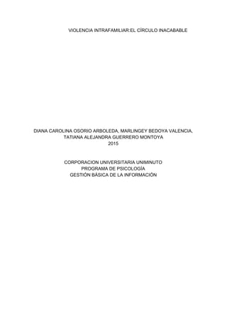 VIOLENCIA INTRAFAMILIAR:EL CÍRCULO INACABABLE 
 
 
 
 
 
 
 
 
 
 
 
 
 
 
 
DIANA CAROLINA OSORIO ARBOLEDA, MARLINGEY BEDOYA VALENCIA, 
TATIANA ALEJANDRA GUERRERO MONTOYA 
2015 
 
 
CORPORACION UNIVERSITARIA UNIMINUTO 
PROGRAMA DE PSICOLOGÍA  
GESTIÓN BÁSICA DE LA INFORMACIÓN 
 
 
 
 
 
 
 
 
 
 
 
 
 
 
 
 
 
 
 
 