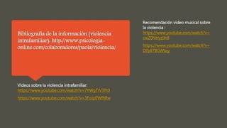 Bibliografía de la información (violencia
intrafamiliar): http://www.psicologia-
online.com/colaboradores/paola/violencia/
Videos sobre la violencia intrafamiliar:
https://www.youtube.com/watch?v=7YWgTrV3Tt0
https://www.youtube.com/watch?v=3FoJpEWfhRw
Recomendación video musical sobre
la violencia :
https://www.youtube.com/watch?v=
cwZ0NHyz9n8
https://www.youtube.com/watch?v=
D0y87BGWtzg
 