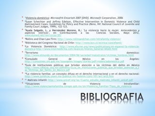* 1Violencia doméstica: Microsoft® Encarta® 2007 [DVD]. Microsoft Corporation, 2006
* 2Susan Schechter and Jeffrey Edelson, Effective Intervention in Domestic Violence and Child
Maltreatment Cases: Guidelines for Policy and Practice (Reno, NV: National Council of Juvenile and
Family Court Judges, 1999), 122–123.
* 3Ayala Salgado, L. y Hernández Moreno, K.: "La violencia hacia la mujer. Antecedentes y
aspectos teóricos", en Contribuciones a las Ciencias Sociales, Mayo 2012,
www.eumed.net/rev/cccss/20/
* 4Rollins and Chan Law Firm: http://www.rollinsandchan.com/intrafamily-violence/
* 5Biblioteca del Congreso Nacional de Chile: http://www.bcn.cl/ecivica/concefamil/
* 6La Violencia Doméstica: http://www.afscme.org/news/publications/en-espanol/la-violencia-
domstica http://www.intermedicina.com/Avances/Interes_General/AIG02.html
* 7Terrorismo domestico:
http://www.elmundo.es/documentos/2004/06/sociedad/malostratos/victimas_hombres.html
* 8Consulado General de México en los Ángeles:
http://consulmex.sre.gob.mx/losangeles/images/stories/pdf/violenciadomestica.pdf
* 9Guía de instituciones públicas que brindan atención a las víctimas del delito en México
http://www.cdhezac.org.mx/pdfbiblio/Guia_de_instituciones_publicas_que_brindan_atencion_a_l
as_Victimas_del_Delito_en_Mexico.pdf
* 10La violencia familiar, un concepto difuso en el derecho internacional y en el derecho nacional:
http://www.juridicas.unam.mx/publica/rev/boletin/cont/101/art/art5.htm
* 11 Maltrato infantil: http://www.unicef.org/lac/Cuarto_estudio_maltrato_infantil_unicef.pdf
* 12Situaciones de Violencia Intrafamiliar:
http://www.violenciaenlafamilia.conapo.gob.mx/en/Violencia_Familiar/Tipos_de_violencia
 