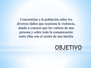Concientizar a la población sobre los
diversos daños que ocasiona la violencia,
dando a conocer que los valores de una
persona y sobre todo la comunicación
entre ellas son el sostén de una familia
 