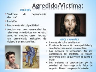 MUJERES
• 'Síndrome de dependencia
afectiva‘.
• Sumisión.
• Sentimiento de culpabilidad.
• Muchas ven con normalidad las
relaciones asimétricas con el otro
sexo; en muchos casos, incluso
han presenciado episodios de
violencia en sus familias.
NIÑOS Y MAYORES
 La mayoría sufre en silencio.
 El miedo, la sensación de culpabilidad y
su edad actúan como una mordaza.
 Los menores no denuncian. No son
conscientes del maltrato, ni tienen
referencia de si lo que viven es bueno o
malo.
 Los ancianos se caracterizan por la
soledad, el desarraigo y la falta de
respeto. Tienen complejo de estorbo.
 