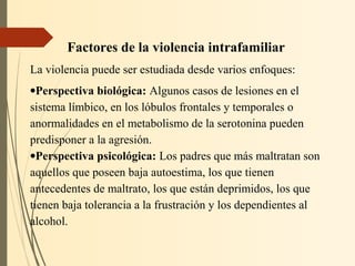 Factores de la violencia intrafamiliar
La violencia puede ser estudiada desde varios enfoques:
•Perspectiva biológica: Algunos casos de lesiones en el
sistema límbico, en los lóbulos frontales y temporales o
anormalidades en el metabolismo de la serotonina pueden
predisponer a la agresión.
•Perspectiva psicológica: Los padres que más maltratan son
aquellos que poseen baja autoestima, los que tienen
antecedentes de maltrato, los que están deprimidos, los que
tienen baja tolerancia a la frustración y los dependientes al
alcohol.
 