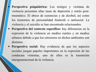 • Perspectiva psiquiátrica: Los testigos y víctimas de
violencia presentan altas tasas de depresión y estrés post-
traumático. El abuso de sustancias y de alcohol, así como
los trastornos de personalidad limítrofe o antisocial. La
violencia y el suicidio se han encontrado relacionados.
• Perspectiva del contexto específico: hay diferencias en la
expresión de la violencia en medios rurales y en medios
urbanos debido a que los estresores en dichos ambientes son
distintos.
• Perspectiva social: Hay evidencia de que los aspectos
sociales juegan papeles importantes en la expresión de las
conductas violentas, uno de ellos es la trasmisión
intergeneracional de la violencia.
 