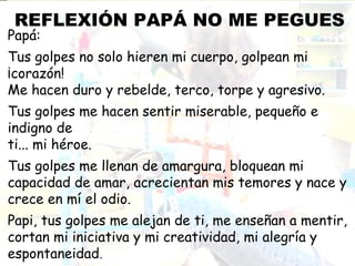 REFLEXIÓN PAPÁ NO ME PEGUES
Papá:
Tus golpes no solo hieren mi cuerpo, golpean mi
¡corazón! 
Me hacen duro y rebelde, terco, torpe y agresivo.
Tus golpes me hacen sentir miserable, pequeño e
indigno de 
ti... mi héroe.
Tus golpes me llenan de amargura, bloquean mi
capacidad de amar, acrecientan mis temores y nace y
crece en mí el odio.
Papi, tus golpes me alejan de ti, me enseñan a mentir,
cortan mi iniciativa y mi creatividad, mi alegría y
espontaneidad.
 