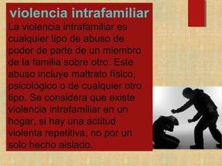 violencia intrafamiliar
La violencia intrafamiliar es
cualquier tipo de abuso de
poder de parte de un miembro
de la familia sobre otro. Este
abuso incluye maltrato físico,
psicológico o de cualquier otro
tipo. Se considera que existe
violencia intrafamiliar en un
hogar, si hay una actitud
violenta repetitiva, no por un
solo hecho aislado.
 