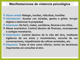 Abuso verbal: Rebajar, insultar, ridiculizar, humillar.
 Intimidación: Asustar con miradas, gestos o gritos. Arrojar
objetos o destrozar la propiedad.
 Amenazas: De herir, matar, suicidarse, llevarse a los niños.
 Abuso económico: Control abusivo de finanzas, recompensas
o castigos monetarios.
 Aislamiento: Control abusivo de la vida del otro, mediante
vigilancia de sus actos y movimientos, escucha de sus
conversaciones, impedimento de cultivar amistades, etc.
 Desprecio: Tratar al otro como inferior, tomar las decisiones
importantes sin consultar al otro.
Manifestaciones de violencia psicológica
 