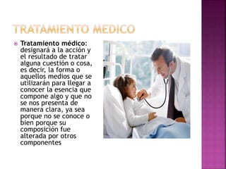  Tratamiento médico:
designará a la acción y
el resultado de tratar
alguna cuestión o cosa,
es decir, la forma o
aquellos medios que se
utilizarán para llegar a
conocer la esencia que
compone algo y que no
se nos presenta de
manera clara, ya sea
porque no se conoce o
bien porque su
composición fue
alterada por otros
componentes
 