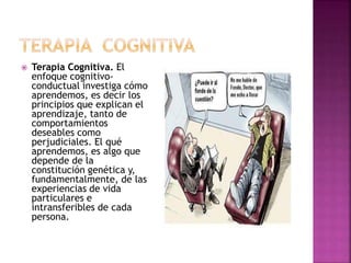  Terapia Cognitiva. El
enfoque cognitivo-
conductual investiga cómo
aprendemos, es decir los
principios que explican el
aprendizaje, tanto de
comportamientos
deseables como
perjudiciales. El qué
aprendemos, es algo que
depende de la
constitución genética y,
fundamentalmente, de las
experiencias de vida
particulares e
intransferibles de cada
persona.
 