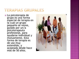  La psicoterapia de
grupo es una forma
especial de terapia en
la cual un grupo
pequeño se reúne,
guiado por un/a
psicoterapeuta
profesional, para
ayudarse individual y
mutuamente. Esta
forma de terapia es
de uso muy
extendido, y
aceptada desde hace
más de 50 años.
 