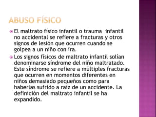  El maltrato físico infantil o trauma infantil
no accidental se refiere a fracturas y otros
signos de lesión que ocurren cuando se
golpea a un niño con ira.
 Los signos físicos de maltrato infantil solían
denominarse síndrome del niño maltratado.
Este síndrome se refiere a múltiples fracturas
que ocurren en momentos diferentes en
niños demasiado pequeños como para
haberlas sufrido a raíz de un accidente. La
definición del maltrato infantil se ha
expandido.
 