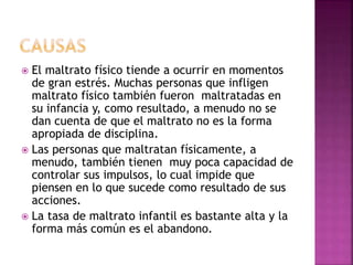  El maltrato físico tiende a ocurrir en momentos
de gran estrés. Muchas personas que infligen
maltrato físico también fueron maltratadas en
su infancia y, como resultado, a menudo no se
dan cuenta de que el maltrato no es la forma
apropiada de disciplina.
 Las personas que maltratan físicamente, a
menudo, también tienen muy poca capacidad de
controlar sus impulsos, lo cual impide que
piensen en lo que sucede como resultado de sus
acciones.
 La tasa de maltrato infantil es bastante alta y la
forma más común es el abandono.
 