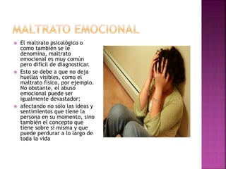  El maltrato psicológico o
como también se le
denomina, maltrato
emocional es muy común
pero difícil de diagnosticar.
 Esto se debe a que no deja
huellas visibles, como el
maltrato físico, por ejemplo.
No obstante, el abuso
emocional puede ser
igualmente devastador;
 afectando no sólo las ideas y
sentimientos que tiene la
persona en su momento, sino
también el concepto que
tiene sobre sí misma y que
puede perdurar a lo largo de
toda la vida
 