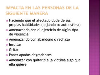  Haciendo que el afectado dude de sus
propias habilidades (bajando su autoestima)
 Amenazando con el ejercicio de algún tipo
de violencia
 Amenazando con abandono o rechazo
 Insultar
 Gritar
 Poner apodos degradantes
 Amenazar con quitarle a la victima algo que
ella quiere
 