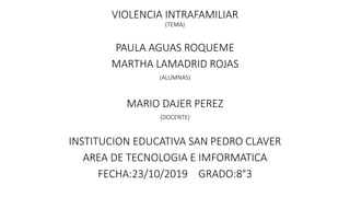 VIOLENCIA INTRAFAMILIAR
(TEMA)
PAULA AGUAS ROQUEME
MARTHA LAMADRID ROJAS
(ALUMNAS)
MARIO DAJER PEREZ
(DOCENTE)
INSTITUCION EDUCATIVA SAN PEDRO CLAVER
AREA DE TECNOLOGIA E IMFORMATICA
FECHA:23/10/2019 GRADO:8°3
 