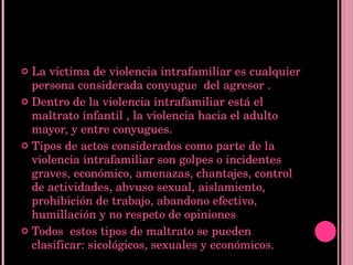 La victima de violencia intrafamiliar es cualquier persona considerada conyugue  del agresor . Dentro de la violencia intrafamiliar está el maltrato infantil , la violencia hacia el adulto mayor, y entre conyugues. Tipos de actos considerados como parte de la violencia intrafamiliar son golpes o incidentes graves, económico, amenazas, chantajes, control de actividades, abvuso sexual, aislamiento, prohibición de trabajo, abandono efectivo, humillación y no respeto de opiniones Todos  estos tipos de maltrato se pueden clasificar: sicológicos, sexuales y económicos. 