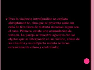 Pero la violencia intrafamiliar no explota abruptamen te, sino que se presenta como un ciclo de tres fases de distinta duración según sea el caso. Primero, existe una acumulación de tensión. La pareja se muestra agresiva con los objetos que se interponen en su camino, abusa de los insultos y su comporta miento se torna excesivamente celoso y controlador.  