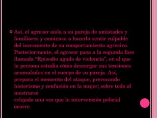 Así, el agresor aísla a su pareja de amistades y familiares y comienza a hacerla sentir culpable del incremento de su comportamiento agresivo.  Posteriormente, el agresor pasa a la segunda fase llamada “Episodio agudo de violencia”, en el que la persona estudia cómo descargar sus tensiones acumuladas en el cuerpo de su pareja. Así, prepara el momento del ataque, provocando histerismo y confusión en la mujer; sobre todo al mostrarse  relajado una vez que la intervención policial ocurre. 