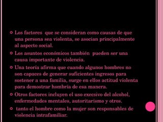Los factores  que se consideran como causas de que una persona sea violenta, se asocian principalmente al aspecto social. Los asuntos económicos también  pueden ser una causa importante de violencia. Una teoría afirma que cuando algunos hombres no son capaces de generar suficientes ingresos para sostener a una familia, surge en ellos actitud violenta para demostrar hombría de esa manera. Otros factores incluyen el uso execsivo del alcohol, enfermedades mentales, autoritarismo y otros. tanto el hombre como la mujer son responsables de violencia intrafamiliar.  