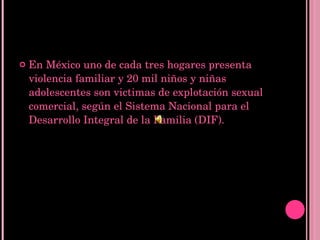En México uno de cada tres hogares presenta violencia familiar y 20 mil niños y niñas adolescentes son victimas de explotación sexual comercial, según el Sistema Nacional para el Desarrollo Integral de la Familia (DIF). 