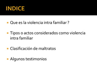  Que es la violencia intra familiar ?
 Tipos o actos considerados como violencia
intra familiar
 Clasificación de maltratos
 Algunos testimonios
 