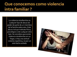 La violencia intrafamiliar es
cualquier tipo de abuso de
poder de parte de un miembro
de la familia sobre otro. Este
abuso incluye maltrato físico,
psicológico o de cualquier otro
tipo. Se considera que existe
violencia intrafamiliar en un
hogar, si hay una actitud
violenta repetitiva, no por un
solo hecho aislado.
La violencia intrafamiliar es
cualquier tipo de abuso de
poder de parte de un miembro
de la familia sobre otro. Este
abuso incluye maltrato físico,
psicológico o de cualquier otro
tipo. Se considera que existe
violencia intrafamiliar en un
hogar, si hay una actitud
violenta repetitiva, no por un
solo hecho aislado.
 