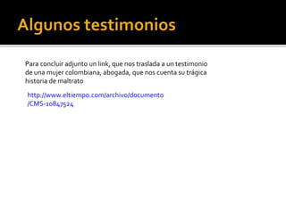 Para concluir adjunto un link, que nos traslada a un testimonio
de una mujer colombiana, abogada, que nos cuenta su trágica
historia de maltrato
http://www.eltiempo.com/archivo/documento
/CMS-10847524
 