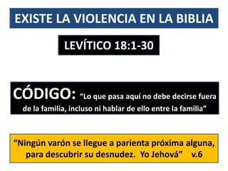 EXISTE LA VIOLENCIA EN LA BIBLIA
LEVÍTICO 18:1-30
CÓDIGO: “Lo que pasa aquí no debe decirse fuera
de la familia, incluso ni hablar de ello entre la familia”
“Ningún varón se llegue a parienta próxima alguna,
para descubrir su desnudez. Yo Jehová” v.6
 