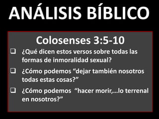 ANÁLISIS BÍBLICO
Colosenses 3:5-10
 ¿Qué dicen estos versos sobre todas las
formas de inmoralidad sexual?
 ¿Cómo podemos “dejar también nosotros
todas estas cosas?”
 ¿Cómo podemos “hacer morir,…lo terrenal
en nosotros?”
 