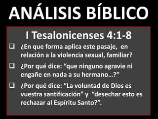 ANÁLISIS BÍBLICO
I Tesalonicenses 4:1-8
 ¿En que forma aplica este pasaje, en
relación a la violencia sexual, familiar?
 ¿Por qué dice: “que ninguno agravie ni
engañe en nada a su hermano…?”
 ¿Por qué dice: “La voluntad de Dios es
vuestra santificación” y “desechar esto es
rechazar al Espíritu Santo?”.
 