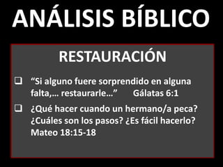 ANÁLISIS BÍBLICO
RESTAURACIÓN
 “Si alguno fuere sorprendido en alguna
falta,… restaurarle…” Gálatas 6:1
 ¿Qué hacer cuando un hermano/a peca?
¿Cuáles son los pasos? ¿Es fácil hacerlo?
Mateo 18:15-18
 