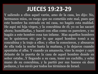JUECES 19:23-29
Y saliendo a ellos aquel varón, amo de la casa, les dijo: No,
hermanos míos, os ruego que no cometáis este mal, pues que
este hombre ha entrado en mi casa, no hagáis esta maldad.
He aquí mi hija virgen, y la concubina de él; yo os las sacaré
ahora; humilladlas, y haced con ellas como os pareciere, y no
hagáis a este hombre cosa tan infame. Mas aquellos hombres
no le quisieron oír; por lo que aquel hombre tomó a su
concubina y la trajo a ellos; y ellos la conocieron, y abusaron
de ella toda la noche hasta la mañana, y la dejaron cuando
apuntaba el alba. Y cuando ya amanecía, vino la mujer y cayó
delante de la puerta de la casa de aquel hombre donde su
señor estaba…Y llegando a su casa, tomó un cuchillo, y echó
mano de su concubina, y la partió por sus huesos en doce
pedazos, y los envió por todos los términos de Israel.
 