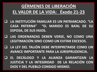 GÉRMENES DE LIBERACIÓN
EL VALOR DE LA VIDA: Éxodo 21-23
 LA INSTITUCIÓN FAMILIAR ES UN PATRIARCADO. “LA
CASA PATERNA” “EL MARIDO ES BA’AL DE SU
ESPOSA, DE SUS HIJOS.
 LAS ORDENANZAS DEBEN VERSE, NO COMO UNA
LEGITIMACIÓN SINO COMO UN EVITAR EXCESOS.
 LA LEY DEL TALIÓN DEBE INTERPRETARSE COMO UN
AVANCE IMPORTANTE PARA LA JURISPRUDENCIA.
 EL DECÁLOGO Y LA ALIANZA GARANTIZAN LA
JUSTICIA Y LA INTEGRIDAD DE LA RELACIÓN CON
DIOS Y DEL PUEBLO CONSIGO MISMO.
 