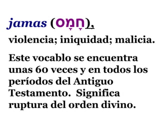 jamas (‫ס‬ ָ‫מ‬ ָ‫ח‬),
violencia; iniquidad; malicia.
Este vocablo se encuentra
unas 60 veces y en todos los
períodos del Antiguo
Testamento. Significa
ruptura del orden divino.
 