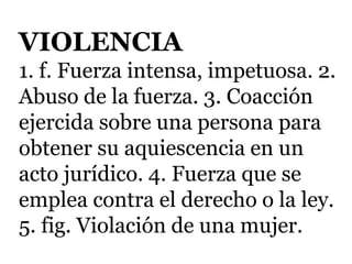 VIOLENCIA
1. f. Fuerza intensa, impetuosa. 2.
Abuso de la fuerza. 3. Coacción
ejercida sobre una persona para
obtener su aquiescencia en un
acto jurídico. 4. Fuerza que se
emplea contra el derecho o la ley.
5. fig. Violación de una mujer.
 