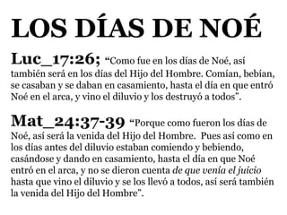 LOS DÍAS DE NOÉ
Luc_17:26; “Como fue en los días de Noé, así
también será en los días del Hijo del Hombre. Comían, bebían,
se casaban y se daban en casamiento, hasta el día en que entró
Noé en el arca, y vino el diluvio y los destruyó a todos”.
Mat_24:37-39 “Porque como fueron los días de
Noé, así será la venida del Hijo del Hombre. Pues así como en
los días antes del diluvio estaban comiendo y bebiendo,
casándose y dando en casamiento, hasta el día en que Noé
entró en el arca, y no se dieron cuenta de que venía el juicio
hasta que vino el diluvio y se los llevó a todos, así será también
la venida del Hijo del Hombre”.
 