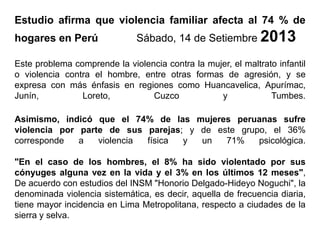 Estudio afirma que violencia familiar afecta al 74 % de
hogares en Perú Sábado, 14 de Setiembre 2013
Este problema comprende la violencia contra la mujer, el maltrato infantil
o violencia contra el hombre, entre otras formas de agresión, y se
expresa con más énfasis en regiones como Huancavelica, Apurímac,
Junín, Loreto, Cuzco y Tumbes.
Asimismo, indicó que el 74% de las mujeres peruanas sufre
violencia por parte de sus parejas; y de este grupo, el 36%
corresponde a violencia física y un 71% psicológica.
"En el caso de los hombres, el 8% ha sido violentado por sus
cónyuges alguna vez en la vida y el 3% en los últimos 12 meses",
De acuerdo con estudios del INSM "Honorio Delgado-Hideyo Noguchi", la
denominada violencia sistemática, es decir, aquella de frecuencia diaria,
tiene mayor incidencia en Lima Metropolitana, respecto a ciudades de la
sierra y selva.
 