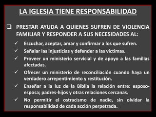 LA IGLESIA TIENE RESPONSABILIDAD
 PRESTAR AYUDA A QUIENES SUFREN DE VIOLENCIA
FAMILIAR Y RESPONDER A SUS NECESIDADES AL:
 Escuchar, aceptar, amar y confirmar a los que sufren.
 Señalar las injusticias y defender a las víctimas.
 Proveer un ministerio servicial y de apoyo a las familias
afectadas.
 Ofrecer un ministerio de reconciliación cuando haya un
verdadero arrepentimiento y restitución.
 Enseñar a la luz de la Biblia la relación entre: esposo-
esposa; padres-hijos y otras relaciones cercanas.
 No permitir el ostracismo de nadie, sin olvidar la
responsabilidad de cada acción perpetrada.
 