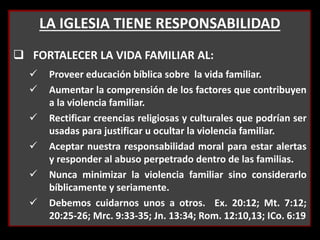 LA IGLESIA TIENE RESPONSABILIDAD
 FORTALECER LA VIDA FAMILIAR AL:
 Proveer educación bíblica sobre la vida familiar.
 Aumentar la comprensión de los factores que contribuyen
a la violencia familiar.
 Rectificar creencias religiosas y culturales que podrían ser
usadas para justificar u ocultar la violencia familiar.
 Aceptar nuestra responsabilidad moral para estar alertas
y responder al abuso perpetrado dentro de las familias.
 Nunca minimizar la violencia familiar sino considerarlo
bíblicamente y seriamente.
 Debemos cuidarnos unos a otros. Ex. 20:12; Mt. 7:12;
20:25-26; Mrc. 9:33-35; Jn. 13:34; Rom. 12:10,13; ICo. 6:19
 