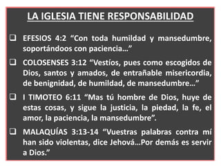 LA IGLESIA TIENE RESPONSABILIDAD
 EFESIOS 4:2 “Con toda humildad y mansedumbre,
soportándoos con paciencia…”
 COLOSENSES 3:12 “Vestíos, pues como escogidos de
Dios, santos y amados, de entrañable misericordia,
de benignidad, de humildad, de mansedumbre…”
 I TIMOTEO 6:11 “Mas tú hombre de Dios, huye de
estas cosas, y sigue la justicia, la piedad, la fe, el
amor, la paciencia, la mansedumbre”.
 MALAQUÍAS 3:13-14 “Vuestras palabras contra mí
han sido violentas, dice Jehová…Por demás es servir
a Dios.”
 