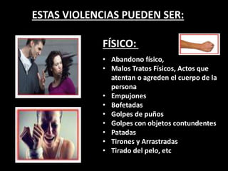 ESTAS VIOLENCIAS PUEDEN SER:
FÍSICO:
• Abandono físico,
• Malos Tratos Físicos, Actos que
atentan o agreden el cuerpo de la
persona
• Empujones
• Bofetadas
• Golpes de puños
• Golpes con objetos contundentes
• Patadas
• Tirones y Arrastradas
• Tirado del pelo, etc
 
