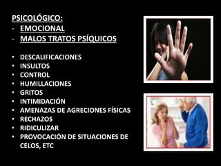 PSICOLÓGICO:
- EMOCIONAL
- MALOS TRATOS PSÍQUICOS
• DESCALIFICACIONES
• INSULTOS
• CONTROL
• HUMILLACIONES
• GRITOS
• INTIMIDACIÓN
• AMENAZAS DE AGRECIONES FÍSICAS
• RECHAZOS
• RIDICULIZAR
• PROVOCACIÓN DE SITUACIONES DE
CELOS, ETC
 