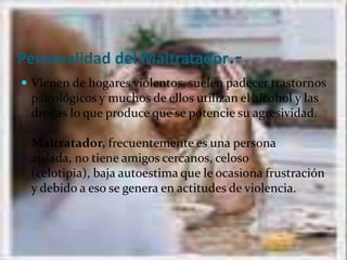 Personalidad del Maltratador.-Vienen de hogares violentos, suelen padecer trastornos psicológicos y muchos de ellos utilizan el alcohol y las drogas lo que produce que se potencie su agresividad. Maltratador, frecuentemente es una persona aislada, no tiene amigos cercanos, celoso (celotipia), baja autoestima que le ocasiona frustración y debido a eso se genera en actitudes de violencia.