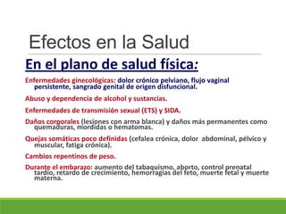 Efectos en la Salud
En el plano de salud física:
Enfermedades ginecológicas: dolor crónico pelviano, flujo vaginal
persistente, sangrado genital de origen disfuncional.
Abuso y dependencia de alcohol y sustancias.
Enfermedades de transmisión sexual (ETS) y SIDA.
Daños corporales (lesiones con arma blanca) y daños más permanentes como
quemaduras, mordidas o hematomas.
Quejas somáticas poco definidas (cefalea crónica, dolor abdominal, pélvico y
muscular, fatiga crónica).
Cambios repentinos de peso.
Durante el embarazo: aumento del tabaquismo, aborto, control prenatal
tardío, retardo de crecimiento, hemorragias del feto, muerte fetal y muerte
materna.
 