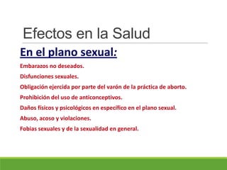 Efectos en la Salud
En el plano sexual:
Embarazos no deseados.
Disfunciones sexuales.
Obligación ejercida por parte del varón de la práctica de aborto.
Prohibición del uso de anticonceptivos.
Daños físicos y psicológicos en específico en el plano sexual.
Abuso, acoso y violaciones.
Fobias sexuales y de la sexualidad en general.
 