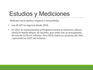 Estudios y Mediciones
Maltrato hacia adultos mayores y minusválidos
• Ley 20.427 en vigencia desde 2010.
• En 2012 se institucionalizó el Programa Contra la Violencia y Abuso
contra el Adulto Mayor, de Senama, que contó con un presupuesto
de más de $170 mil millones. Para 2013, habrá un aumento del 16%,
superando los $197 mil millones.
 