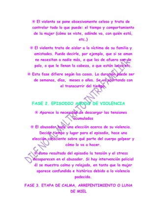  El violento se pone obsesivamente celoso y trata de
   controlar todo lo que puede: el tiempo y comportamiento
    de la mujer (cómo se viste, adónde va, con quién está,
                             etc.)

   El violento trata de aislar a la víctima de su familia y
    amistades. Puede decirle, por ejemplo, que si se aman
     no necesitan a nadie más, o que los de afuera son de
    palo, o que le llenan la cabeza, o que están locos etc.

  Esta fase difiere según los casos. La duración puede ser
    de semanas, días, meses o años. Se va acortando con
                   el transcurrir del tiempo.



   FASE 2. EPISODIO AGUDO DE VIOLENCIA

      Aparece la necesidad de descargar las tensiones
                          acumuladas

   El abusador hace una elección acerca de su violencia.
       Decide tiempo y lugar para el episodio, hace una
   elección consciente sobre qué parte del cuerpo golpear y
                      cómo lo va a hacer.

     Como resultado del episodio la tensión y el stress
    desaparecen en el abusador. Si hay intervención policial
    él se muestra calmo y relajado, en tanto que la mujer
      aparece confundida e histérica debido a la violencia
                           padecida.

FASE 3. ETAPA DE CALMA, ARREPENTIMIENTO O LUNA
                         DE MIEL
 